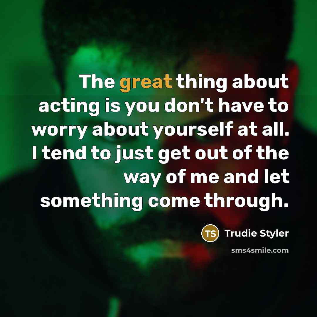 “The great thing about acting is you don't have to worry about yourself at all. I tend to just get out of the way of me and let something come through.” quote by Trudie Styler