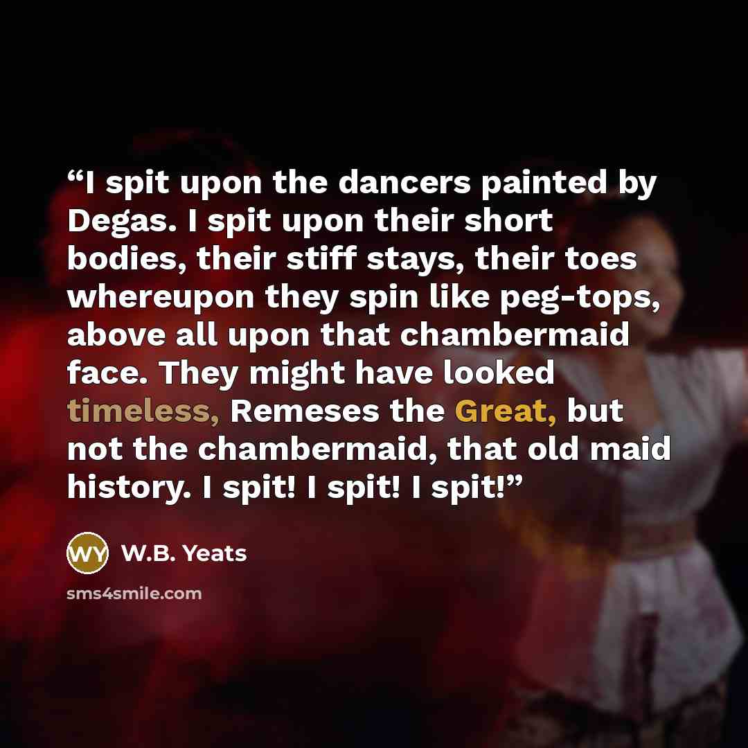 “I spit upon the dancers painted by Degas. I spit upon their short bodies, their stiff stays, their toes whereupon they spin like peg-tops, above all upon that chambermaid face. They might have looked timeless, Remeses the Great, but not the chambermaid, that old maid history. I spit! I spit! I spit!” quote by W.B. Yeats