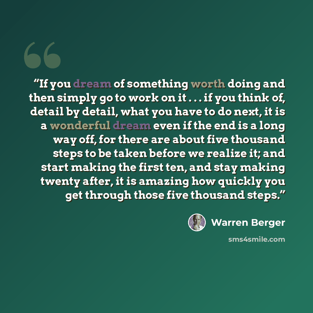 “If you dream of something worth doing and then simply go to work on it . . . if you think of, detail by detail, what you have to do next, it is a wonderful dream even if the end is a long way off, for there are about five thousand steps to be taken before we realize it; and start making the first…” quote by Warren Berger