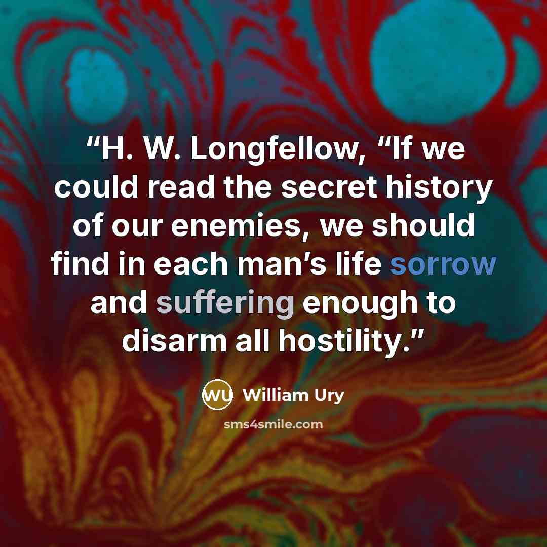 “H. W. Longfellow, “If we could read the secret history of our enemies, we should find in each man’s life sorrow and suffering enough to disarm all hostility.” quote by William Ury