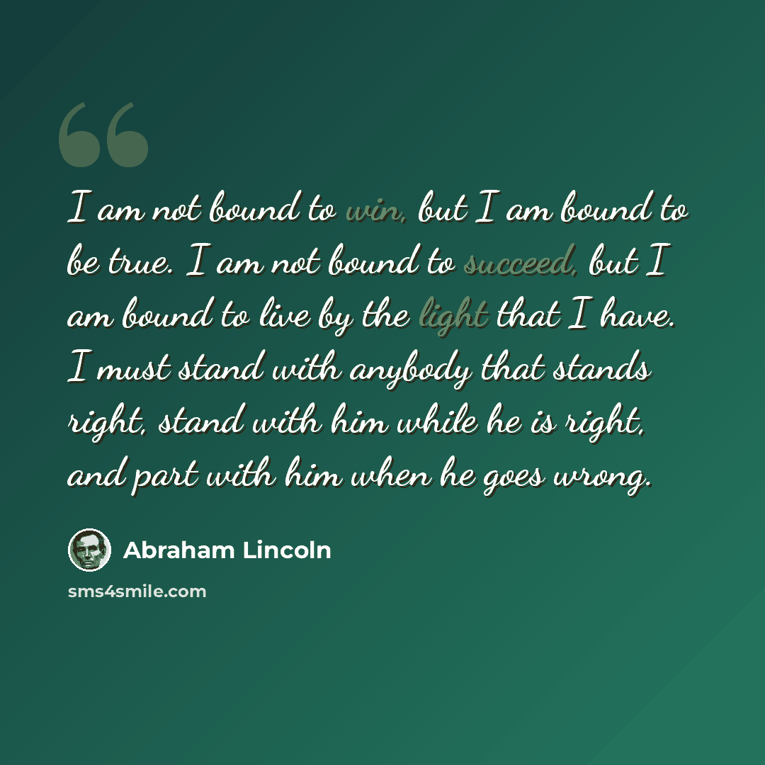 “I am not bound to win, but I am bound to be true. I am not bound to succeed, but I am bound to live by the light that I have. I must stand with anybody that stands right, stand with him while he is right, and part with him when he goes wrong.” quote by Abraham Lincoln