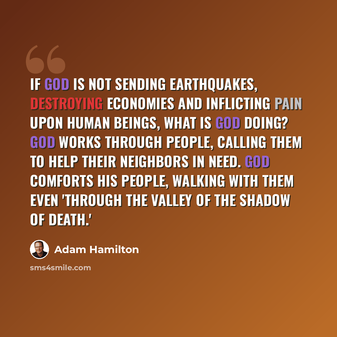 “If God is not sending earthquakes, destroying economies and inflicting pain upon human beings, what is God doing? God works through people, calling them to help their neighbors in need. God comforts His people, walking with them even 'through the valley of the shadow of death.'” quote by Adam Hamilton
