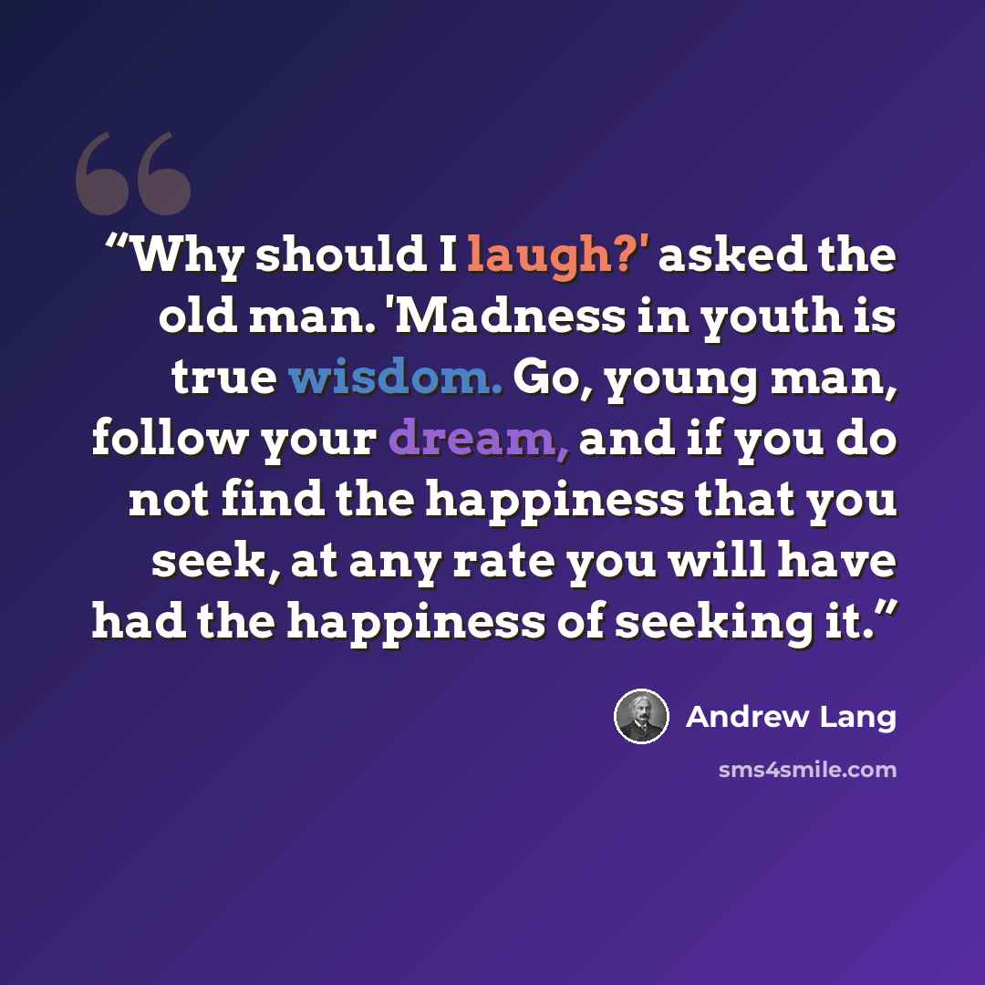 “Why should I laugh?' asked the old man. 'Madness in youth is true wisdom. Go, young man, follow your dream, and if you do not find the happiness that you seek, at any rate you will have had the happiness of seeking it.” quote by Andrew Lang