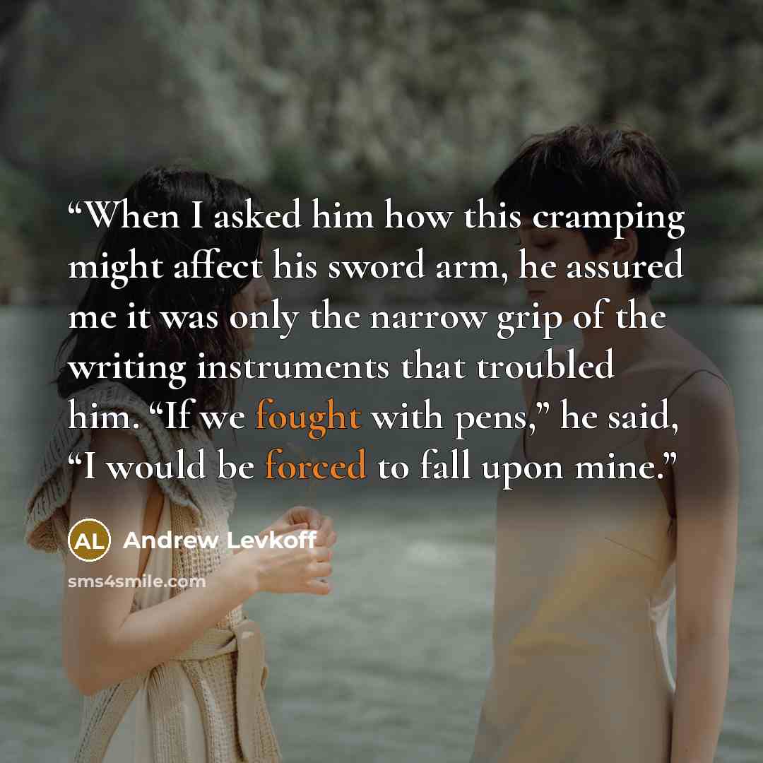 “When I asked him how this cramping might affect his sword arm, he assured me it was only the narrow grip of the writing instruments that troubled him. “If we fought with pens,” he said, “I would be forced to fall upon mine.” quote by Andrew Levkoff