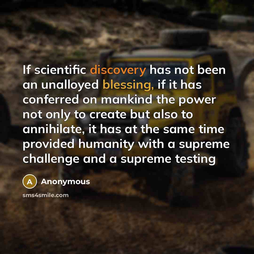 “If scientific discovery has not been an unalloyed blessing, if it has conferred on mankind the power not only to create but also to annihilate, it has at the same time provided humanity with a supreme challenge and a supreme testing” quote by Anonymous