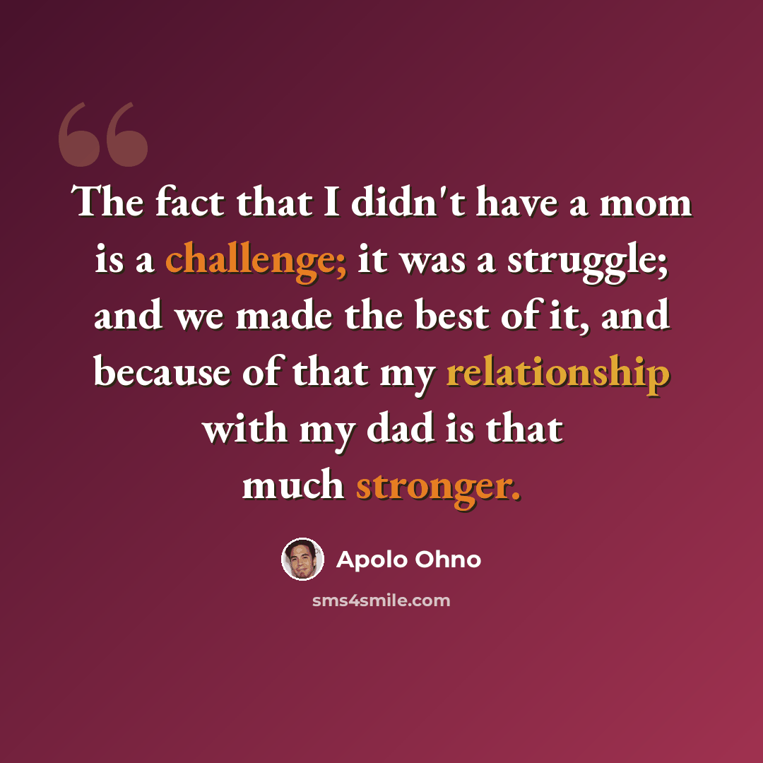 “The fact that I didn't have a mom is a challenge; it was a struggle; and we made the best of it, and because of that my relationship with my dad is that much stronger.” quote by Apolo Ohno