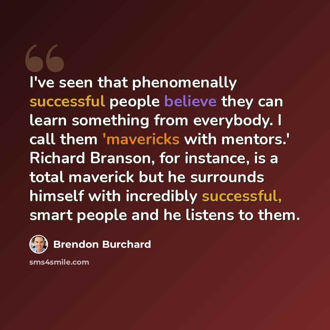 “I've seen that phenomenally successful people believe they can learn something from everybody. I call them 'mavericks with mentors.' Richard Branson, for instance, is a total maverick but he surrounds himself with incredibly successful, smart people and he listens to them.” quote by Brendon Burchard
