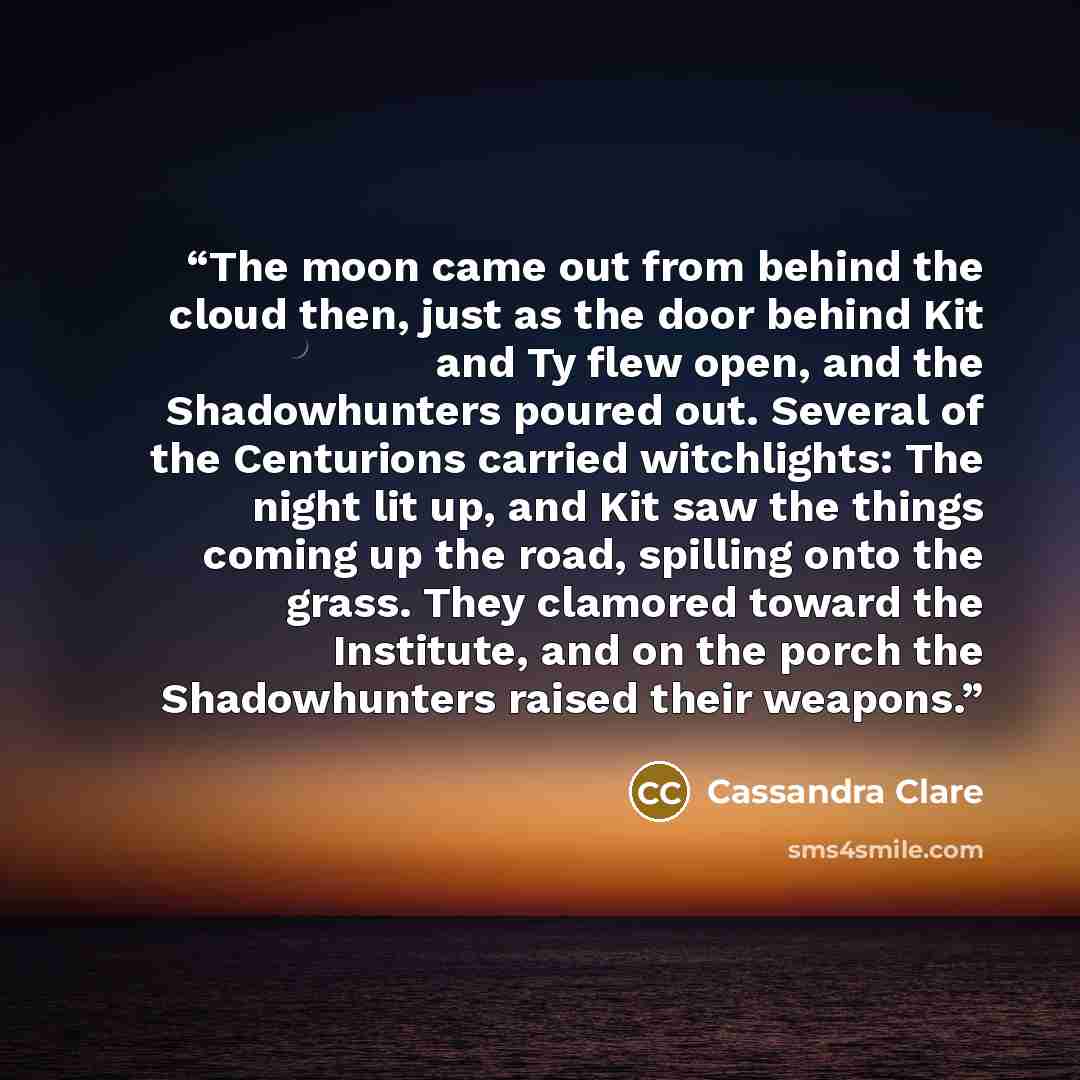 “The moon came out from behind the cloud then, just as the door behind Kit and Ty flew open, and the Shadowhunters poured out. Several of the Centurions carried witchlights: The night lit up, and Kit saw the things coming up the road, spilling onto the grass. They clamored toward the Institute, and…” quote by Cassandra Clare