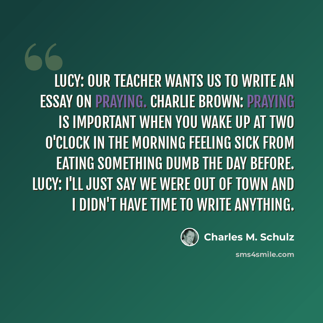 “Lucy: Our teacher wants us to write an essay on praying. Charlie Brown: Praying is important when you wake up at two o'clock in the morning feeling sick from eating something dumb the day before. Lucy: I'll just say we were out of town and I didn't have time to write anything.” quote by Charles M. Schulz