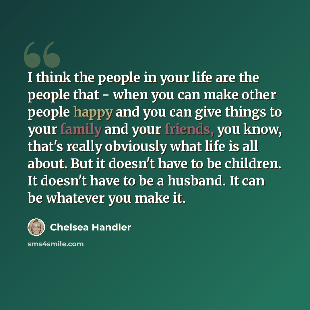 “I think the people in your life are the people that - when you can make other people happy and you can give things to your family and your friends, you know, that's really obviously what life is all about. But it doesn't have to be children. It doesn't have to be a husband. It can be whatever you…” quote by Chelsea Handler