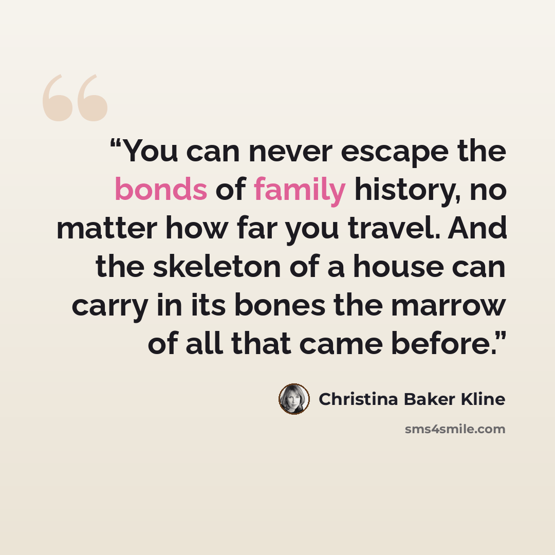 “You can never escape the bonds of family history, no matter how far you travel. And the skeleton of a house can carry in its bones the marrow of all that came before.” quote by Christina Baker Kline