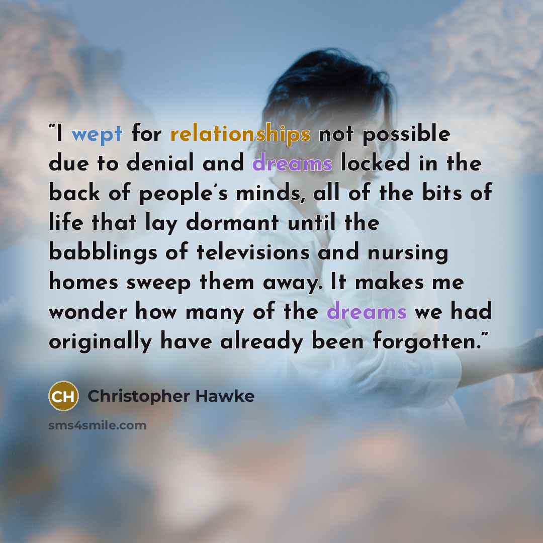 “I wept for relationships not possible due to denial and dreams locked in the back of people’s minds, all of the bits of life that lay dormant until the babblings of televisions and nursing homes sweep them away. It makes me wonder how many of the dreams we had originally have already been forgotten.” quote by Christopher Hawke