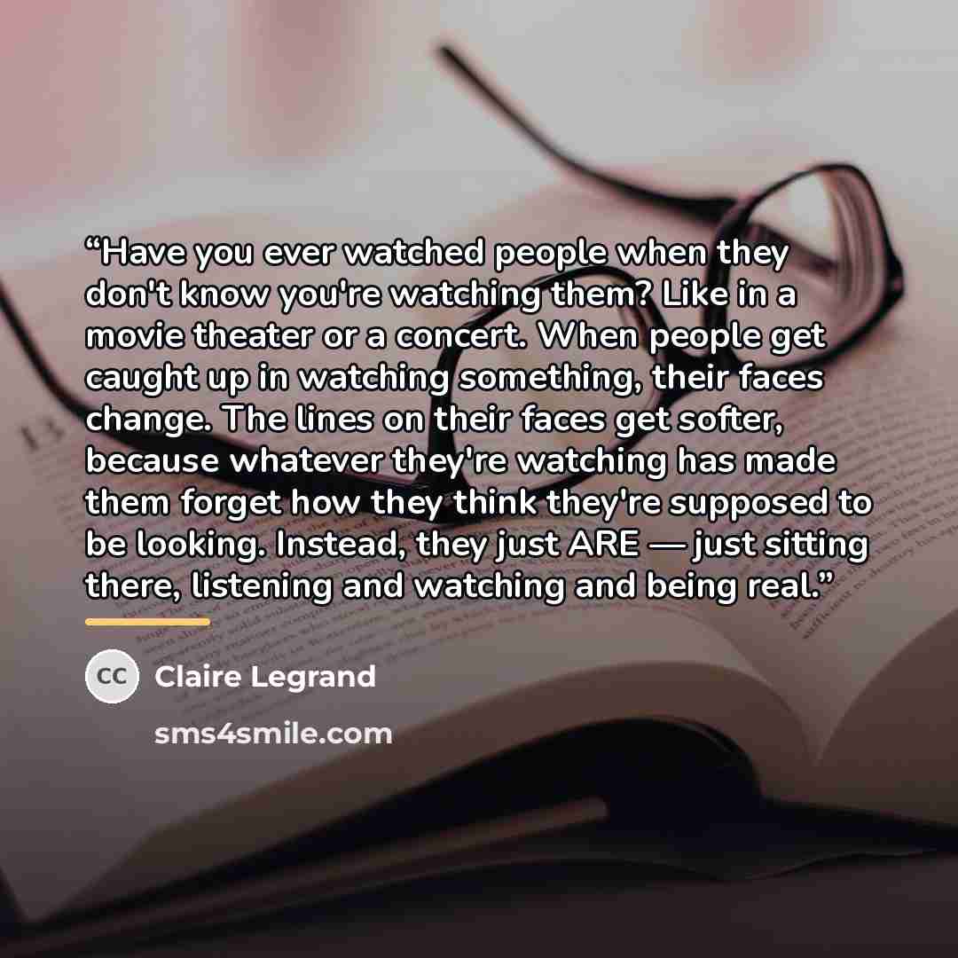 “Have you ever watched people when they don't know you're watching them? Like in a movie theater or a concert. When people get caught up in watching something, their faces change. The lines on their faces get softer, because whatever they're watching has made them forget how they think they're…” quote by Claire Legrand