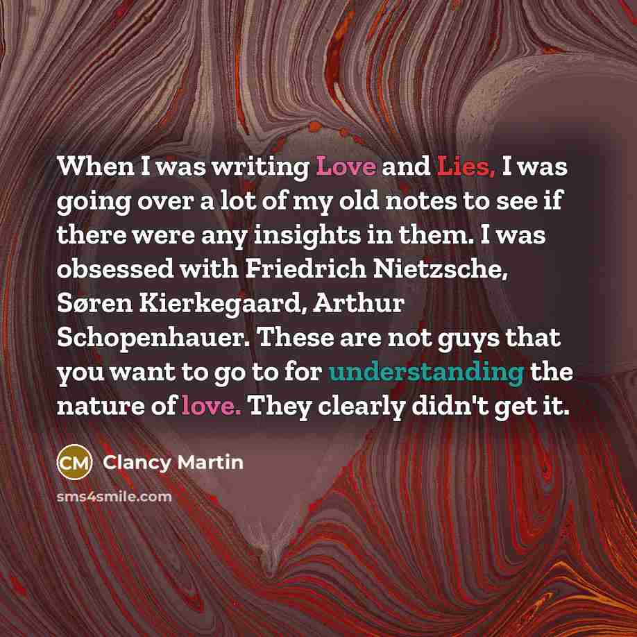 “When I was writing Love and Lies, I was going over a lot of my old notes to see if there were any insights in them. I was obsessed with Friedrich Nietzsche, Søren Kierkegaard, Arthur Schopenhauer. These are not guys that you want to go to for understanding the nature of love. They clearly didn't…” quote by Clancy Martin