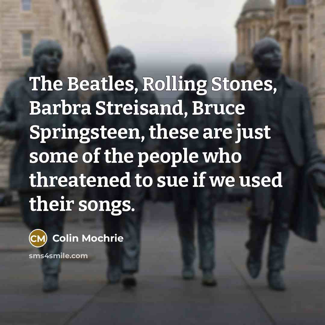 “The Beatles, Rolling Stones, Barbra Streisand, Bruce Springsteen, these are just some of the people who threatened to sue if we used their songs.” quote by Colin Mochrie