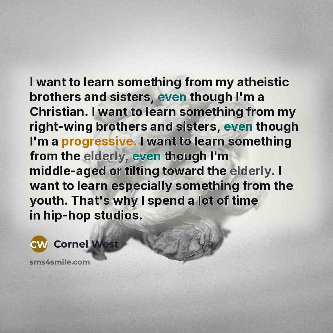 “I want to learn something from my atheistic brothers and sisters, even though I'm a Christian. I want to learn something from my right-wing brothers and sisters, even though I'm a progressive. I want to learn something from the elderly, even though I'm middle-aged or tilting toward the elderly. I…” quote by Cornel West