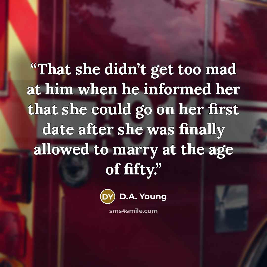 “That she didn’t get too mad at him when he informed her that she could go on her first date after she was finally allowed to marry at the age of fifty.” quote by D.A. Young