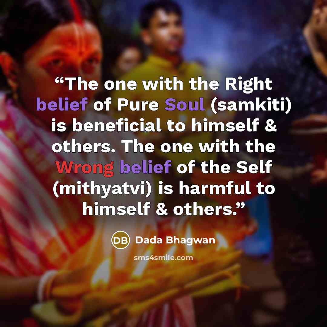 “The one with the Right belief of Pure Soul (samkiti) is beneficial to himself & others. The one with the Wrong belief of the Self (mithyatvi) is harmful to himself & others.” quote by Dada Bhagwan
