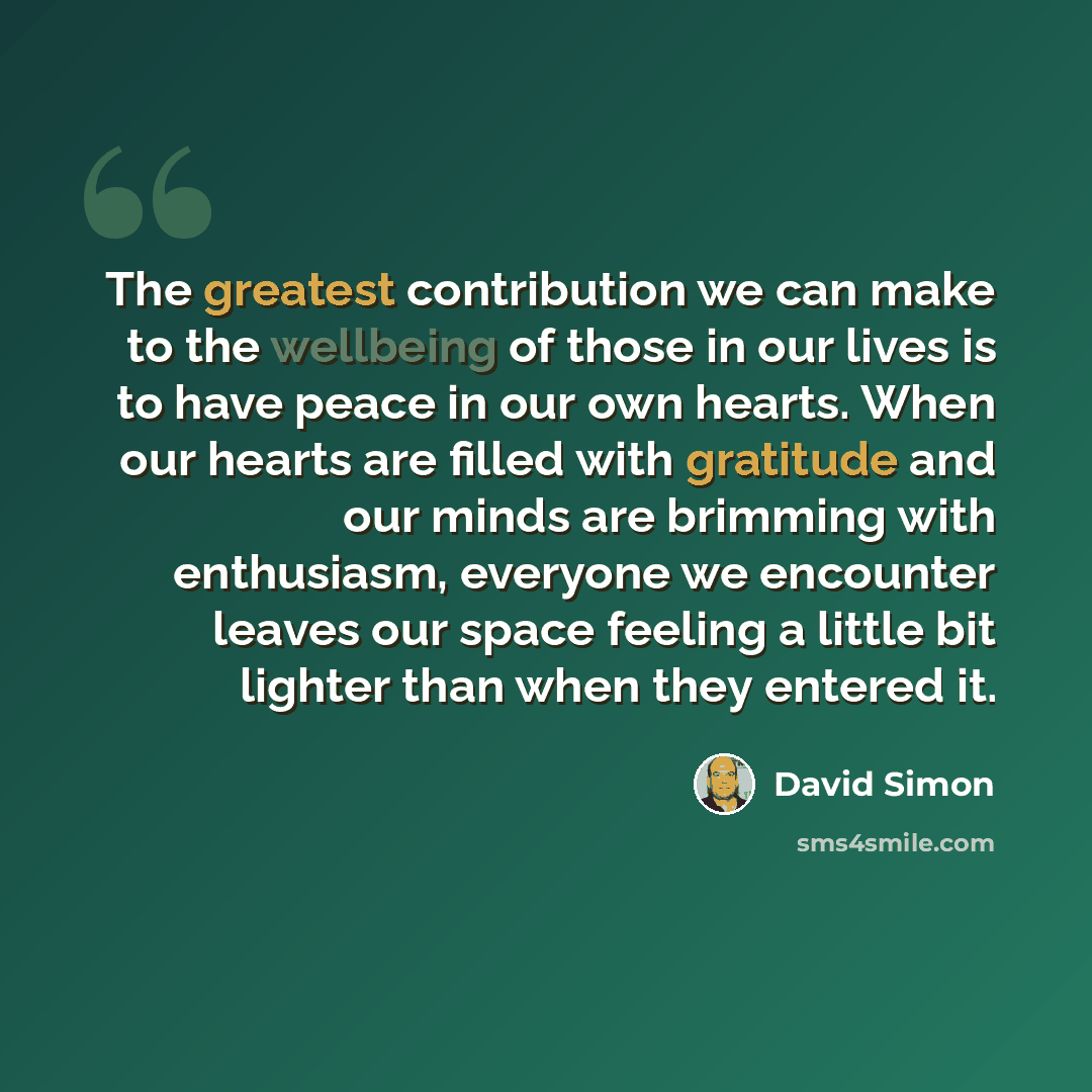 “The greatest contribution we can make to the wellbeing of those in our lives is to have peace in our own hearts. When our hearts are filled with gratitude and our minds are brimming with enthusiasm, everyone we encounter leaves our space feeling a little bit lighter than when they entered it.” quote by David Simon