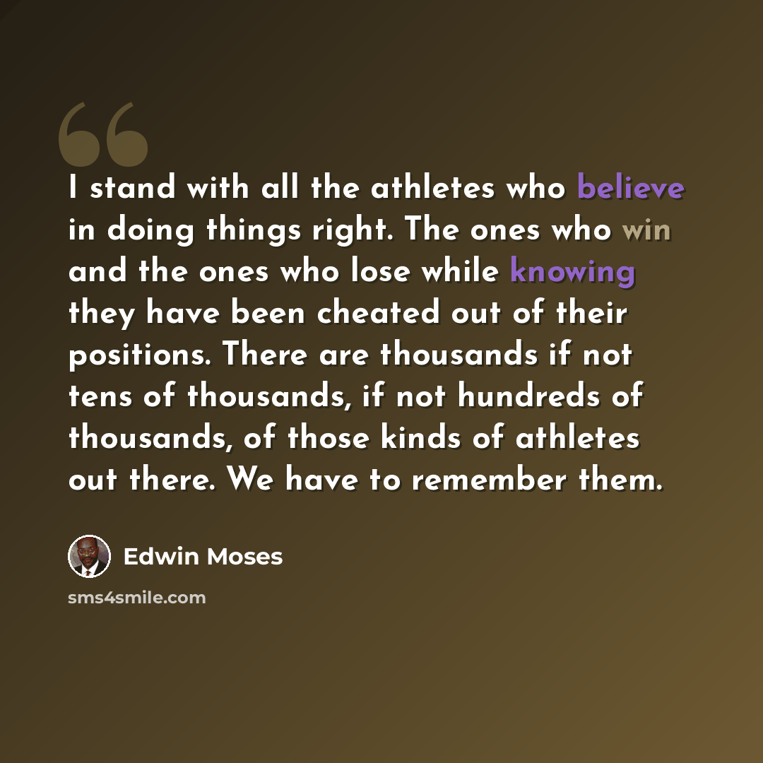 “I stand with all the athletes who believe in doing things right. The ones who win and the ones who lose while knowing they have been cheated out of their positions. There are thousands if not tens of thousands, if not hundreds of thousands, of those kinds of athletes out there. We have to remember…” quote by Edwin Moses