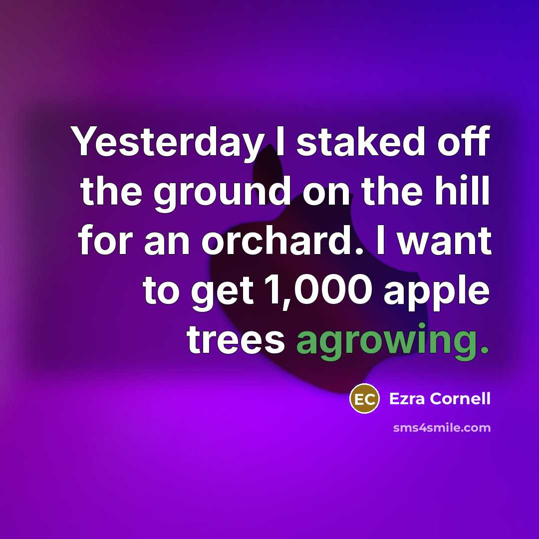 “Yesterday I staked off the ground on the hill for an orchard. I want to get 1,000 apple trees agrowing.” quote by Ezra Cornell