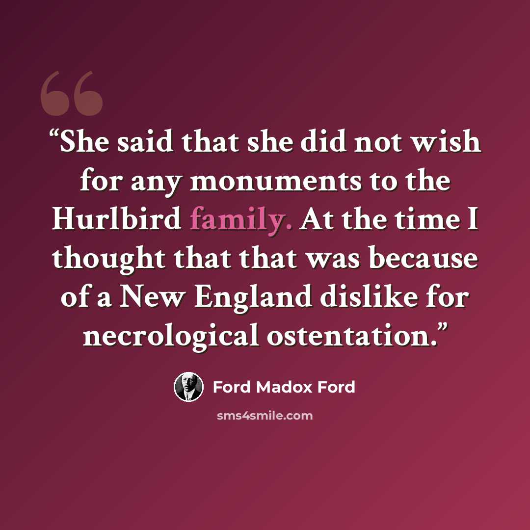 “She said that she did not wish for any monuments to the Hurlbird family. At the time I thought that that was because of a New England dislike for necrological ostentation.” quote by Ford Madox Ford