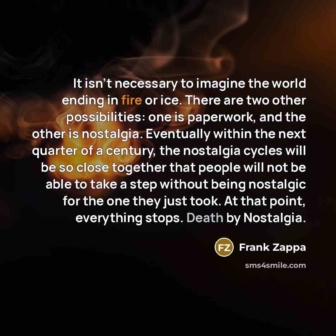“It isn't necessary to imagine the world ending in fire or ice. There are two other possibilities: one is paperwork, and the other is nostalgia. Eventually within the next quarter of a century, the nostalgia cycles will be so close together that people will not be able to take a step without being…” quote by Frank Zappa