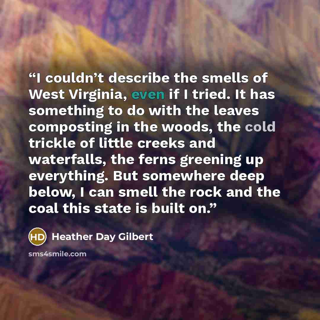 “I couldn’t describe the smells of West Virginia, even if I tried. It has something to do with the leaves composting in the woods, the cold trickle of little creeks and waterfalls, the ferns greening up everything. But somewhere deep below, I can smell the rock and the coal this state is built on.” quote by Heather Day Gilbert