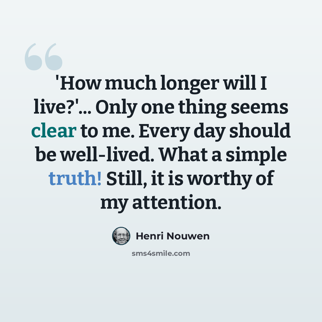 “'How much longer will I live?'... Only one thing seems clear to me. Every day should be well-lived. What a simple truth! Still, it is worthy of my attention.” quote by Henri Nouwen