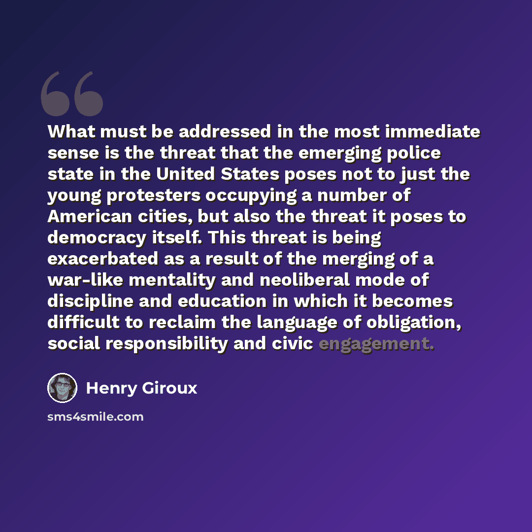 “What must be addressed in the most immediate sense is the threat that the emerging police state in the United States poses not to just the young protesters occupying a number of American cities, but also the threat it poses to democracy itself. This threat is being exacerbated as a result of the…” quote by Henry Giroux
