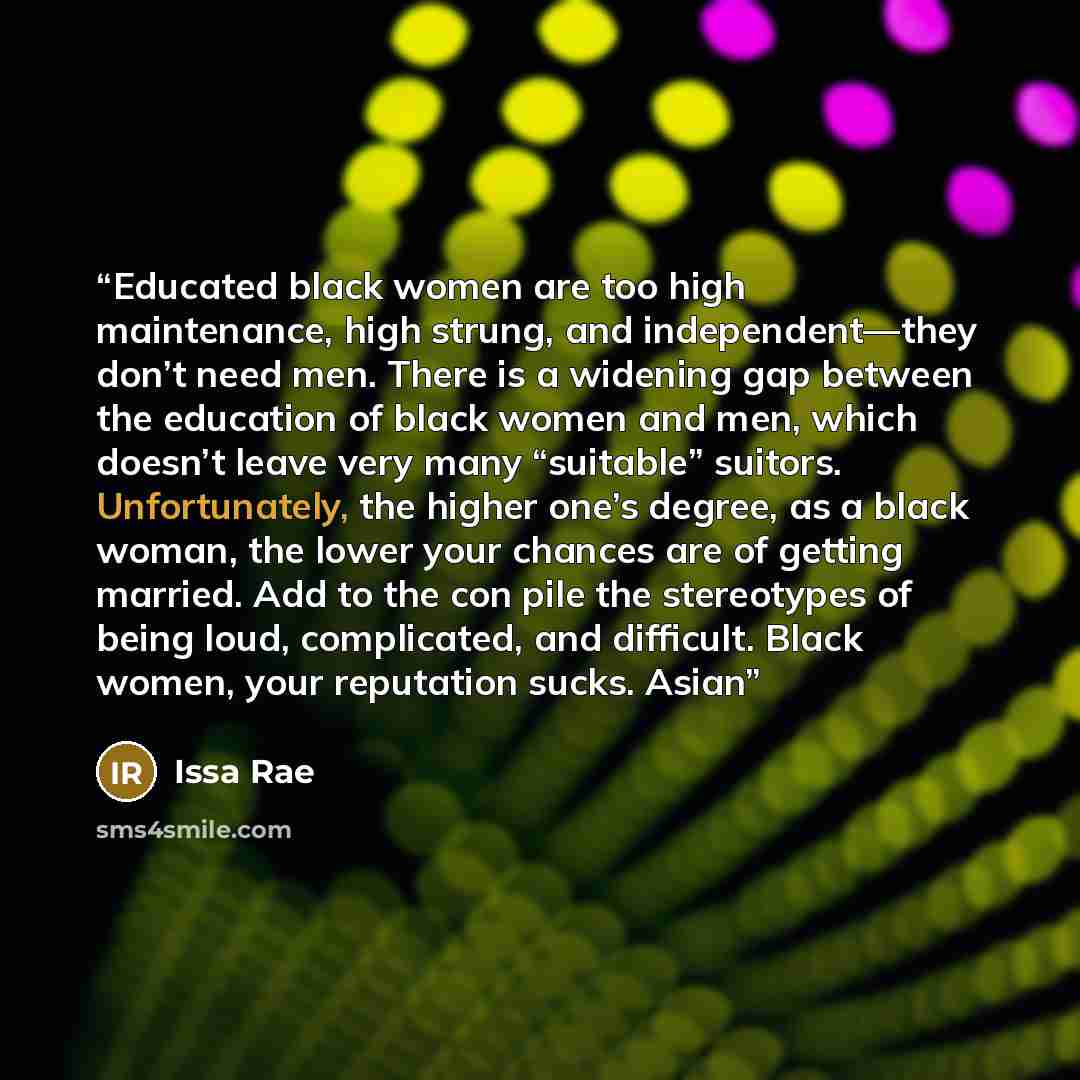 “Educated black women are too high maintenance, high strung, and independent—they don’t need men. There is a widening gap between the education of black women and men, which doesn’t leave very many “suitable” suitors. Unfortunately, the higher one’s degree, as a black woman, the lower your chances…” quote by Issa Rae