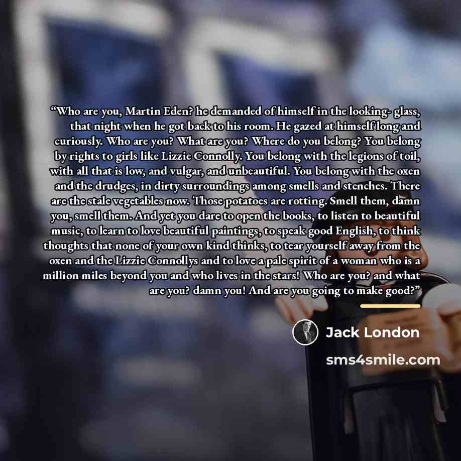 “Who are you, Martin Eden? he demanded of himself in the looking- glass, that night when he got back to his room. He gazed at himself long and curiously. Who are you? What are you? Where do you belong? You belong by rights to girls like Lizzie Connolly. You belong with the legions of toil, with all…” quote by Jack London