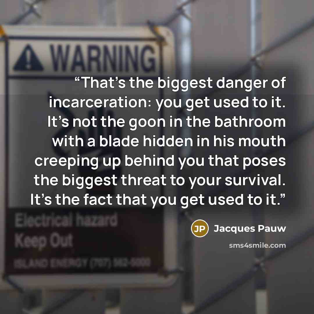 “That’s the biggest danger of incarceration: you get used to it. It’s not the goon in the bathroom with a blade hidden in his mouth creeping up behind you that poses the biggest threat to your survival. It’s the fact that you get used to it.” quote by Jacques Pauw