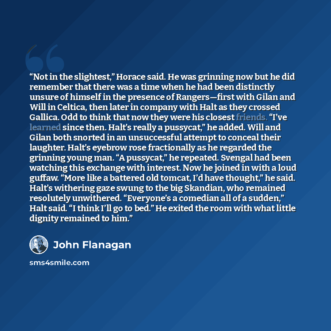 “Not in the slightest,” Horace said. He was grinning now but he did remember that there was a time when he had been distinctly unsure of himself in the presence of Rangers—first with Gilan and Will in Celtica, then later in company with Halt as they crossed Gallica. Odd to think that now they were…” quote by John Flanagan