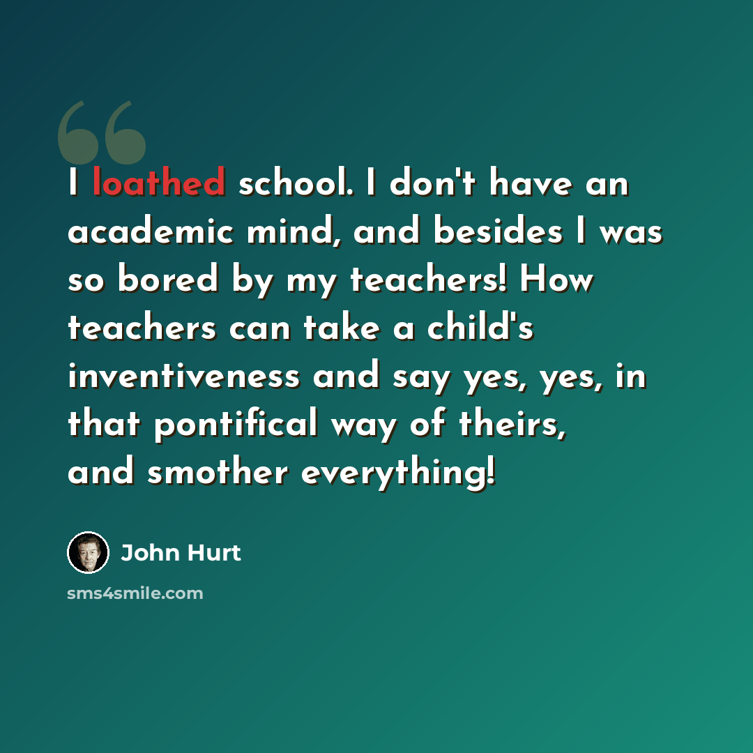“I loathed school. I don't have an academic mind, and besides I was so bored by my teachers! How teachers can take a child's inventiveness and say yes, yes, in that pontifical way of theirs, and smother everything!” quote by John Hurt
