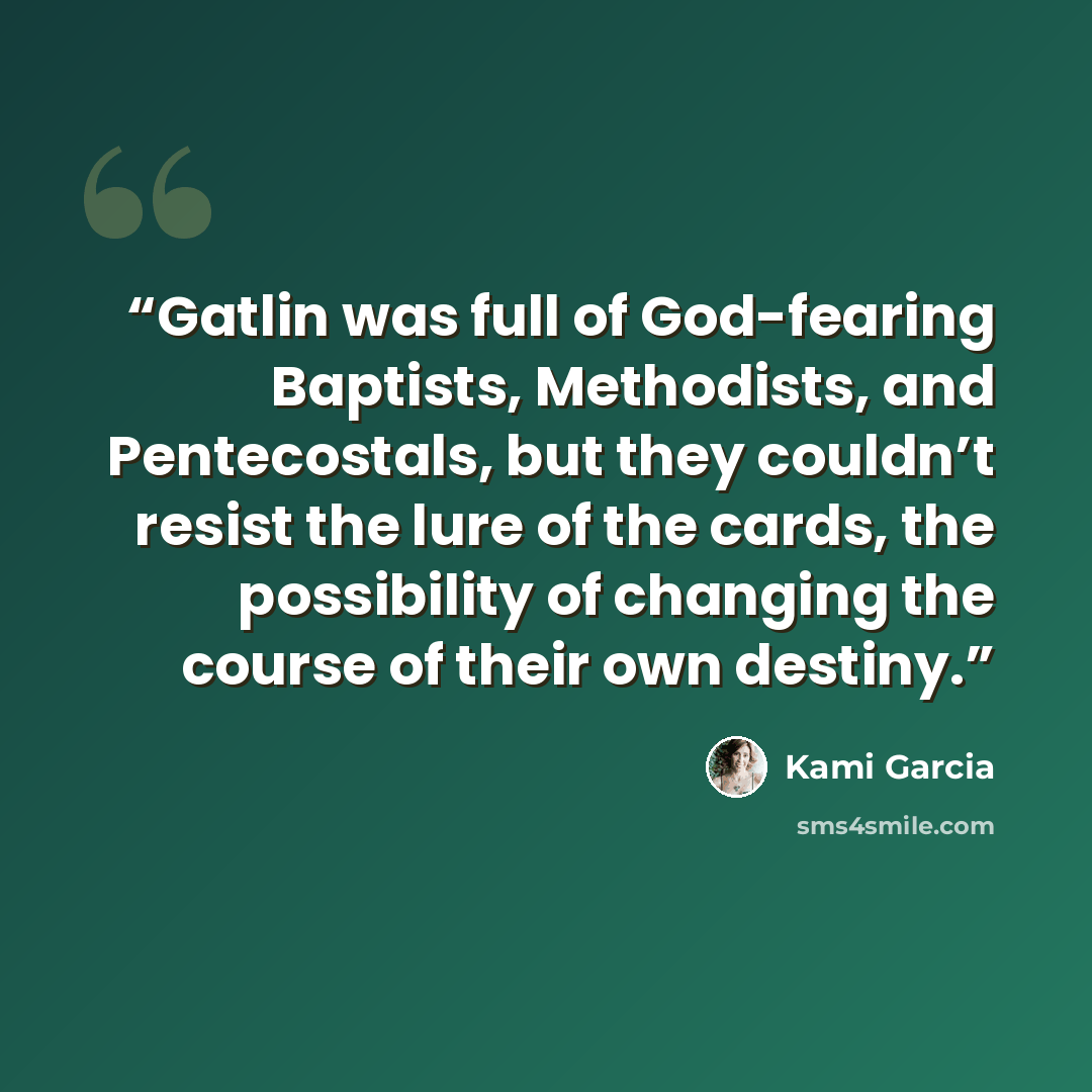 “Gatlin was full of God-fearing Baptists, Methodists, and Pentecostals, but they couldn’t resist the lure of the cards, the possibility of changing the course of their own destiny.” quote by Kami Garcia