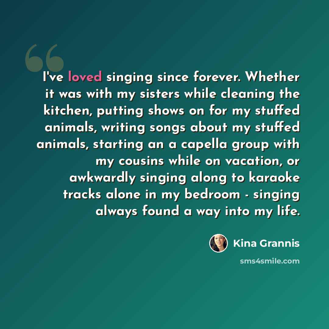 “I've loved singing since forever. Whether it was with my sisters while cleaning the kitchen, putting shows on for my stuffed animals, writing songs about my stuffed animals, starting an a capella group with my cousins while on vacation, or awkwardly singing along to karaoke tracks alone in my…” quote by Kina Grannis