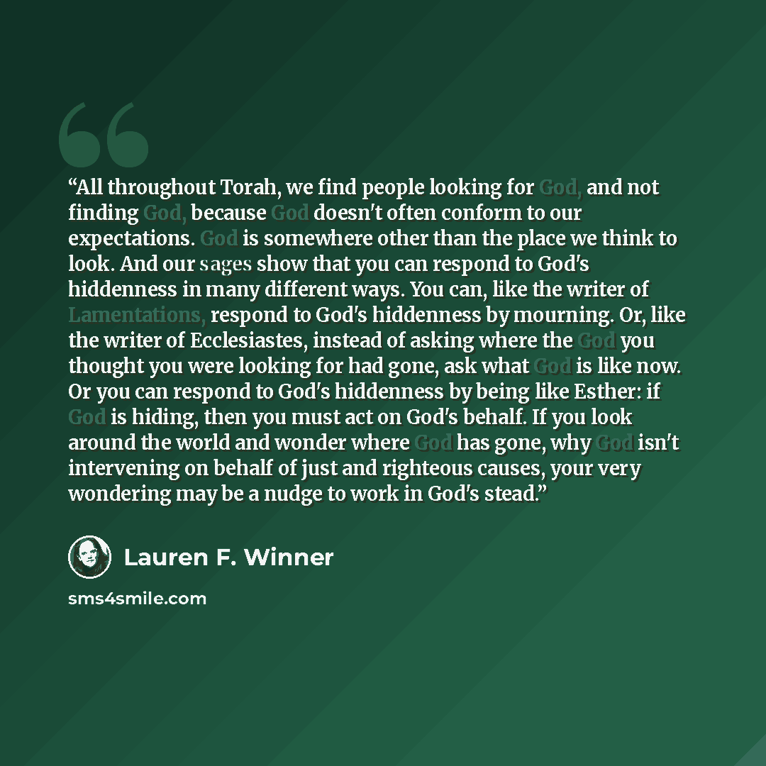“All throughout Torah, we find people looking for God, and not finding God, because God doesn't often conform to our expectations. God is somewhere other than the place we think to look. And our sages show that you can respond to God's hiddenness in many different ways. You can, like the writer of…” quote by Lauren F. Winner