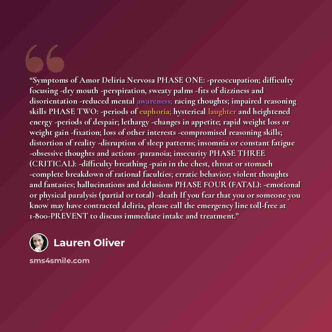 “Symptoms of Amor Deliria Nervosa PHASE ONE: -preoccupation; difficulty focusing -dry mouth -perspiration, sweaty palms -fits of dizziness and disorientation -reduced mental awareness; racing thoughts; impaired reasoning skills PHASE TWO: -periods of euphoria; hysterical laughter and heightened…” quote by Lauren Oliver