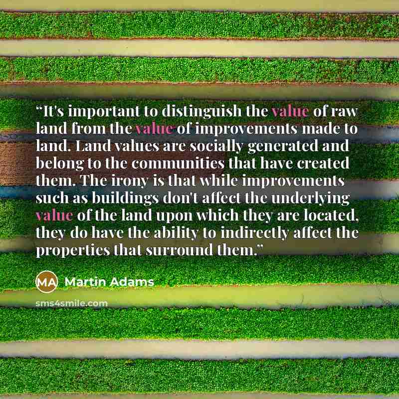 “It's important to distinguish the value of raw land from the value of improvements made to land. Land values are socially generated and belong to the communities that have created them. The irony is that while improvements such as buildings don't affect the underlying value of the land upon which…” quote by Martin Adams