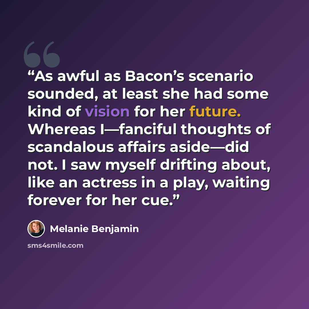 “As awful as Bacon’s scenario sounded, at least she had some kind of vision for her future. Whereas I—fanciful thoughts of scandalous affairs aside—did not. I saw myself drifting about, like an actress in a play, waiting forever for her cue.” quote by Melanie Benjamin