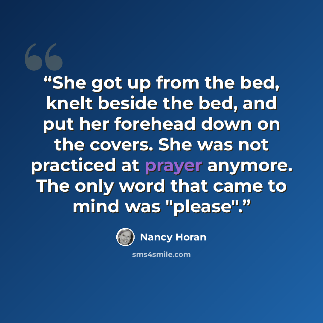 “She got up from the bed, knelt beside the bed, and put her forehead down on the covers. She was not practiced at prayer anymore. The only word that came to mind was "please".” quote by Nancy Horan