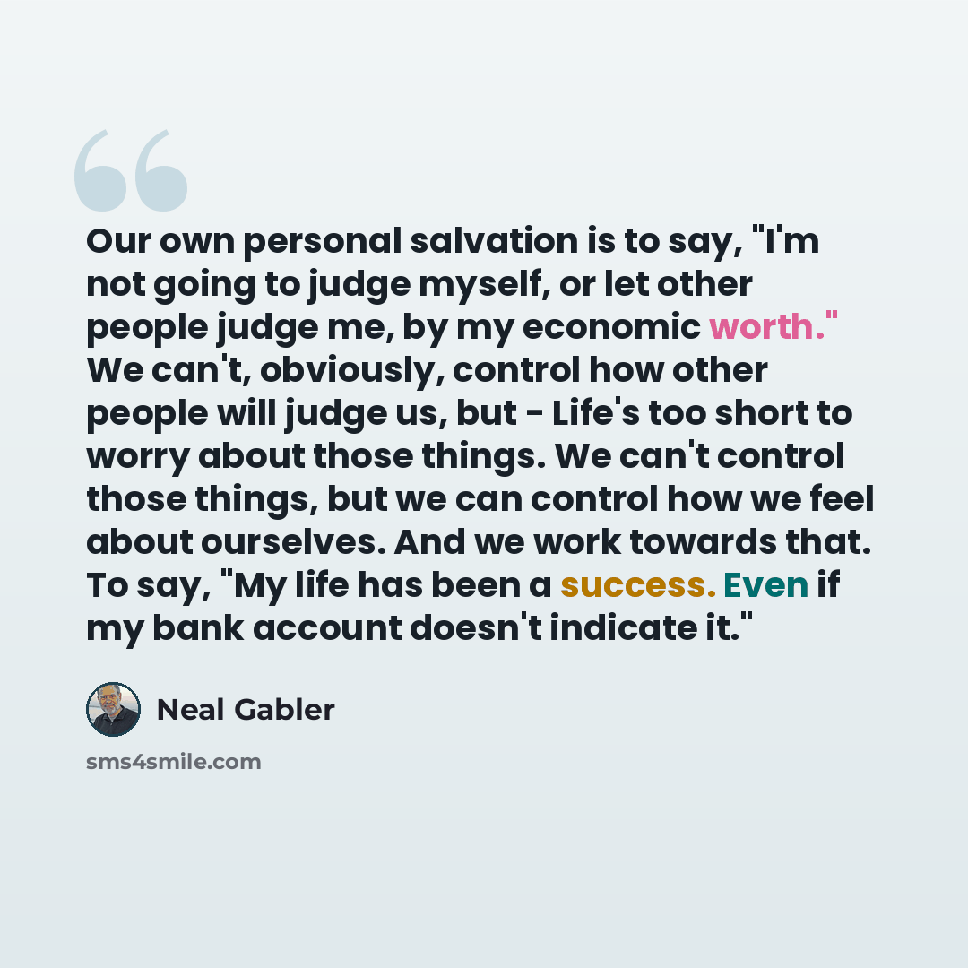 “Our own personal salvation is to say, "I'm not going to judge myself, or let other people judge me, by my economic worth." We can't, obviously, control how other people will judge us, but - Life's too short to worry about those things. We can't control those things, but we can control how we feel…” quote by Neal Gabler