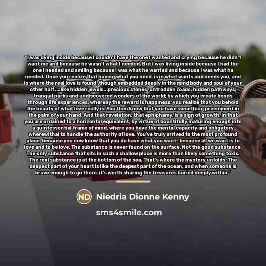 “I was dying inside because I couldn't have the one I wanted and crying because he didn't want me and because he wasn't what I needed. But I was living inside because I had the one I needed and smiling because I was what he wanted and because I was what he needed. Once you realize that having what…” quote by Niedria Dionne Kenny