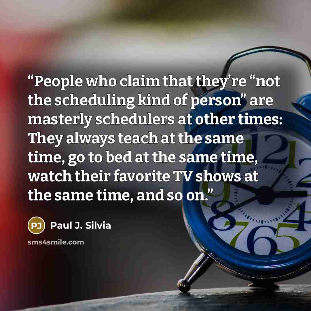 “People who claim that they’re “not the scheduling kind of person” are masterly schedulers at other times: They always teach at the same time, go to bed at the same time, watch their favorite TV shows at the same time, and so on.” quote by Paul J. Silvia