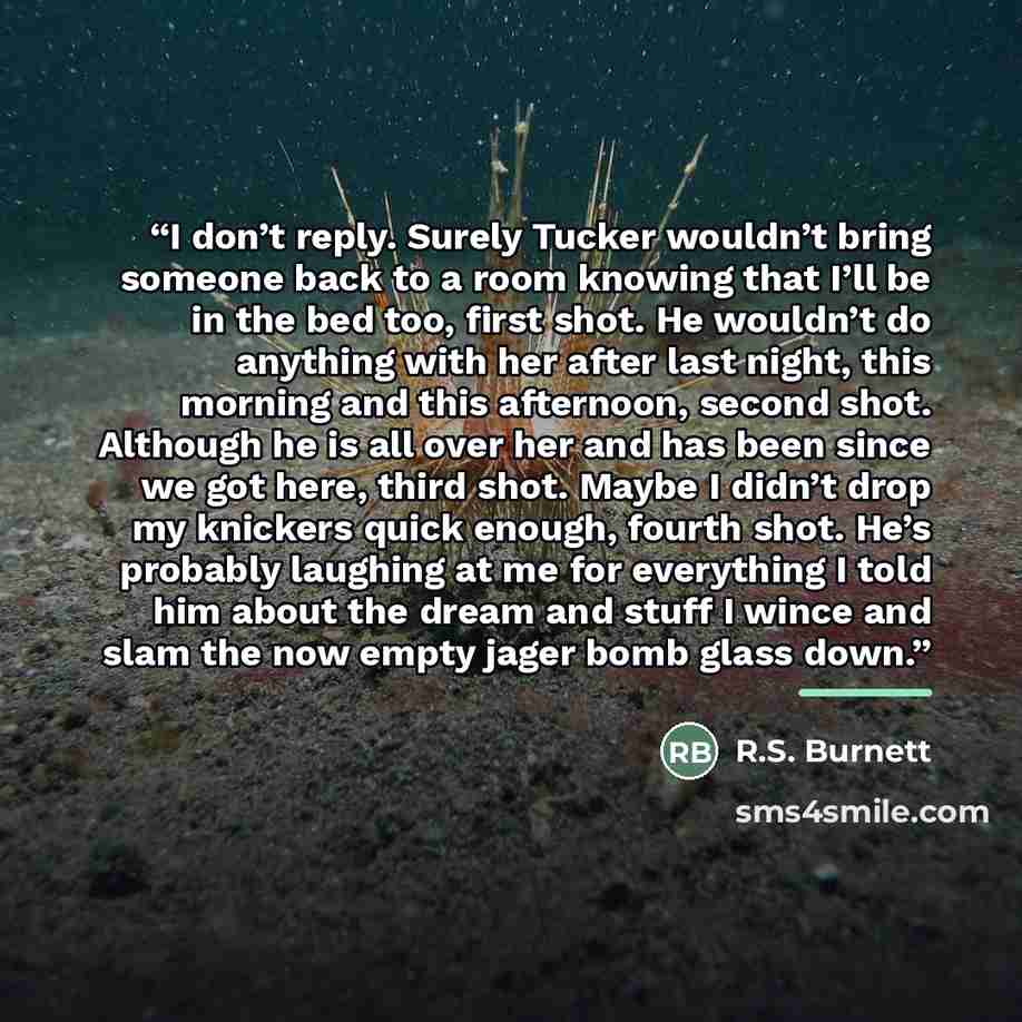 “I don’t reply. Surely Tucker wouldn’t bring someone back to a room knowing that I’ll be in the bed too, first shot. He wouldn’t do anything with her after last night, this morning and this afternoon, second shot. Although he is all over her and has been since we got here, third shot. Maybe I…” quote by R.S. Burnett