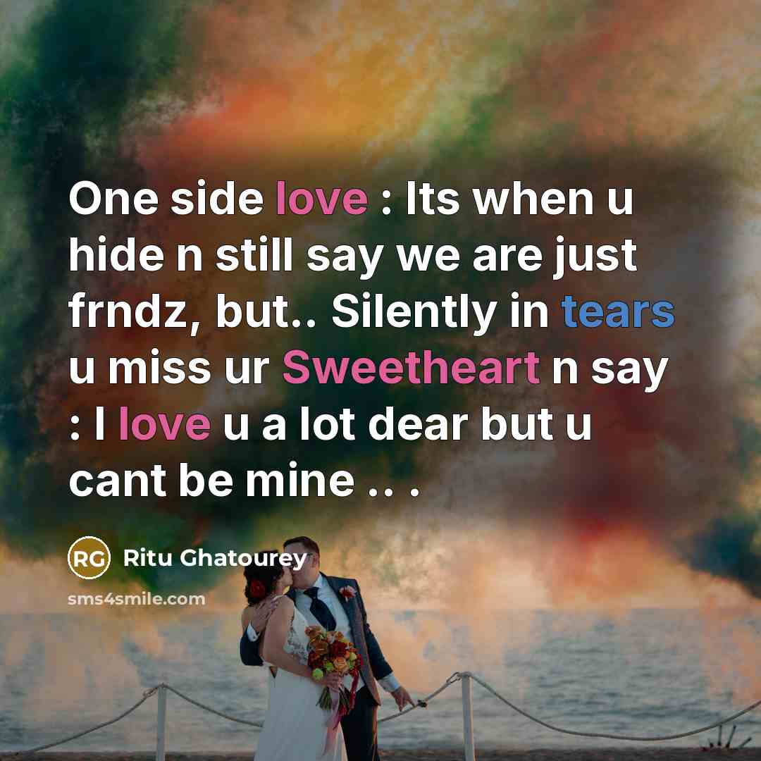 “One side love : Its when u hide n still say we are just frndz, but.. Silently in tears u miss ur Sweetheart n say : I love u a lot dear but u cant be mine .. .” quote by Ritu Ghatourey