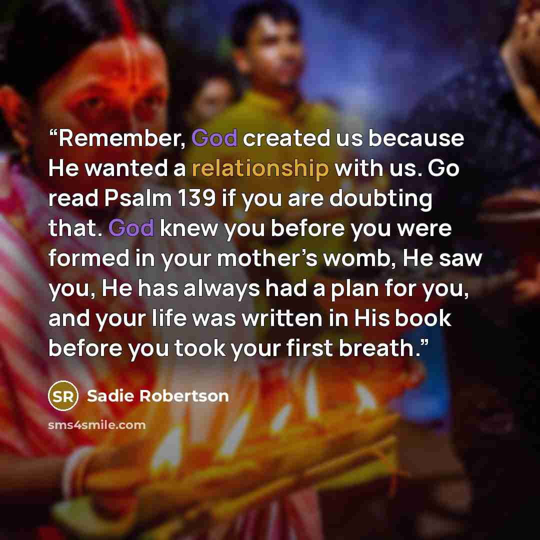 “Remember, God created us because He wanted a relationship with us. Go read Psalm 139 if you are doubting that. God knew you before you were formed in your mother’s womb, He saw you, He has always had a plan for you, and your life was written in His book before you took your first breath.” quote by Sadie Robertson