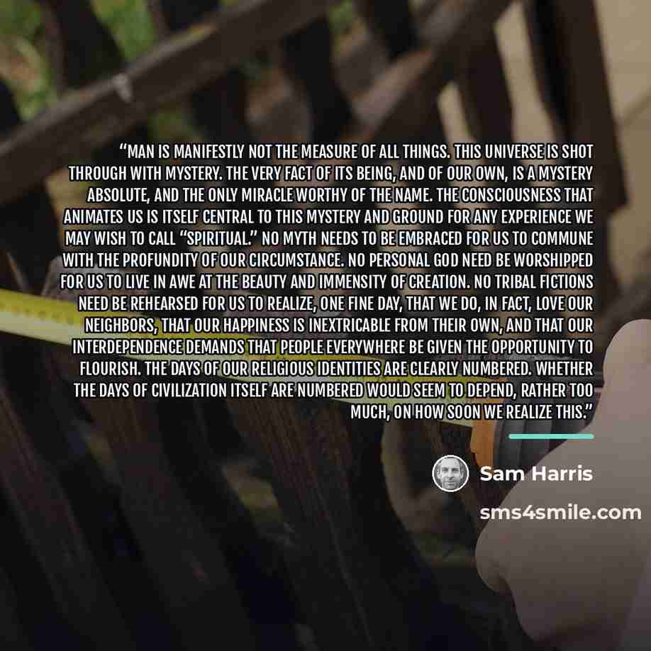 “Man is manifestly not the measure of all things. This universe is shot through with mystery. The very fact of its being, and of our own, is a mystery absolute, and the only miracle worthy of the name. The consciousness that animates us is itself central to this mystery and ground for any…” quote by Sam Harris