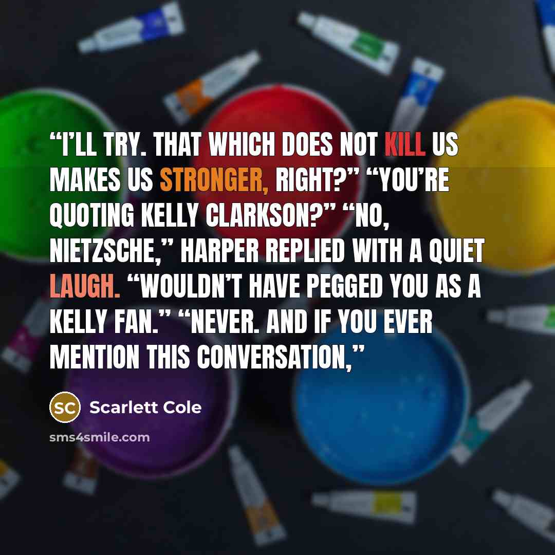 “I’ll try. That which does not kill us makes us stronger, right?” “You’re quoting Kelly Clarkson?” “No, Nietzsche,” Harper replied with a quiet laugh. “Wouldn’t have pegged you as a Kelly fan.” “Never. And if you ever mention this conversation,” quote by Scarlett Cole